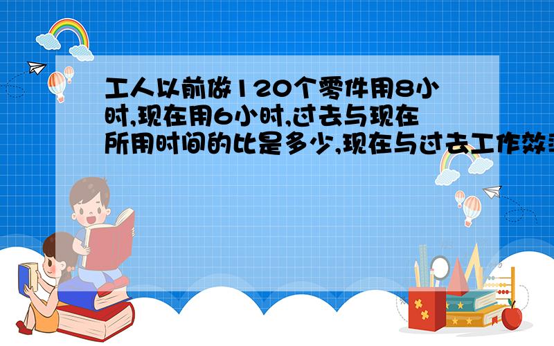 工人以前做120个零件用8小时,现在用6小时,过去与现在所用时间的比是多少,现在与过去工作效率的比是多少回答要精确哦,只要回答问题就可以了.