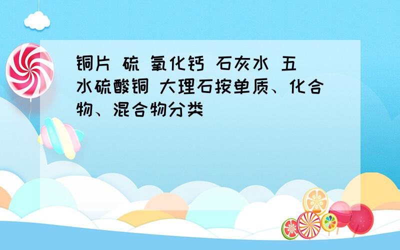 铜片 硫 氧化钙 石灰水 五水硫酸铜 大理石按单质、化合物、混合物分类