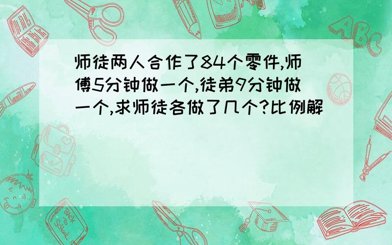 师徒两人合作了84个零件,师傅5分钟做一个,徒弟9分钟做一个,求师徒各做了几个?比例解