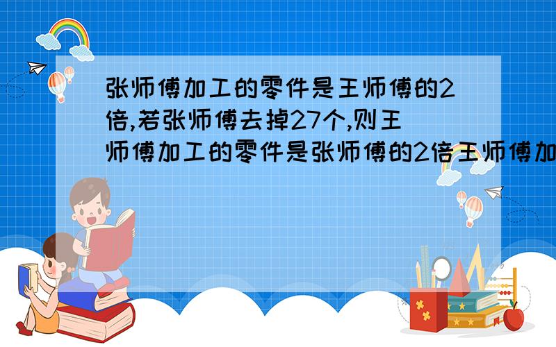 张师傅加工的零件是王师傅的2倍,若张师傅去掉27个,则王师傅加工的零件是张师傅的2倍王师傅加工多少零件用方程解