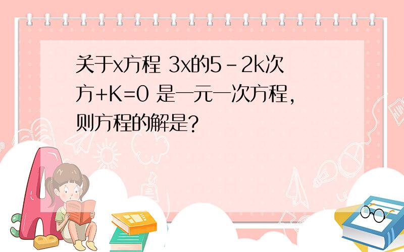 关于x方程 3x的5-2k次方+K=0 是一元一次方程,则方程的解是?