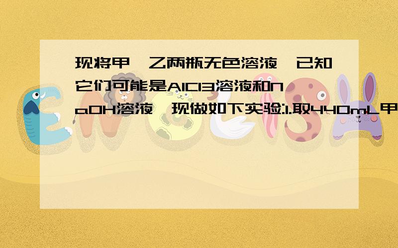 现将甲、乙两瓶无色溶液,已知它们可能是AlCl3溶液和NaOH溶液,现做如下实验:1.取440mL甲溶液与120mL乙溶液反应,产生1.56g沉淀2..取120mL甲溶液与440mL乙溶液反应,也产生1.56g沉淀3..取120mL甲溶液与400m