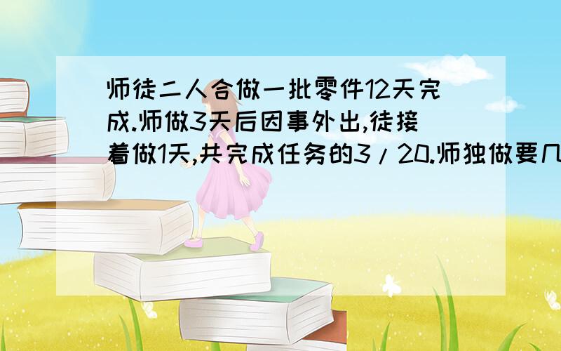 师徒二人合做一批零件12天完成.师做3天后因事外出,徒接着做1天,共完成任务的3/20.师独做要几天