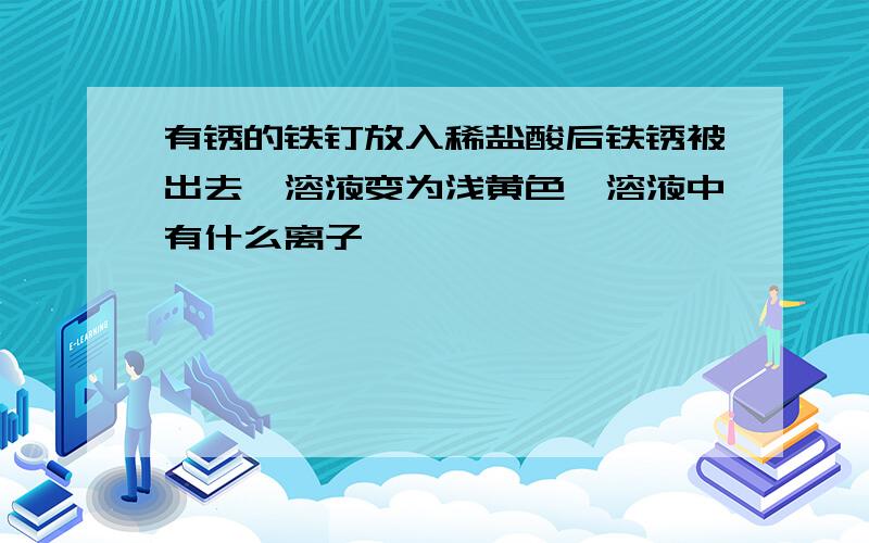 有锈的铁钉放入稀盐酸后铁锈被出去,溶液变为浅黄色,溶液中有什么离子