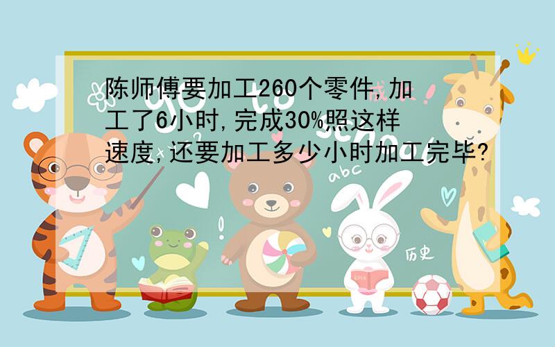 陈师傅要加工260个零件,加工了6小时,完成30%照这样速度,还要加工多少小时加工完毕?