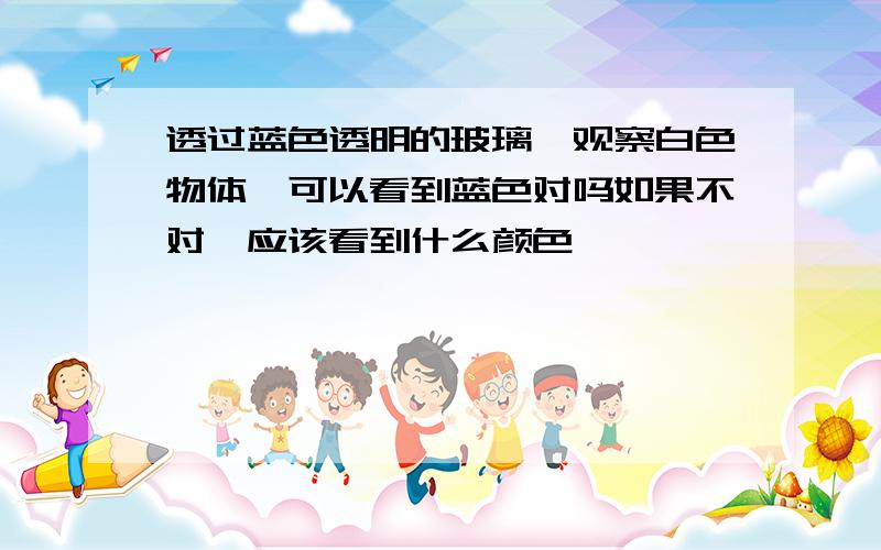 透过蓝色透明的玻璃,观察白色物体,可以看到蓝色对吗如果不对,应该看到什么颜色