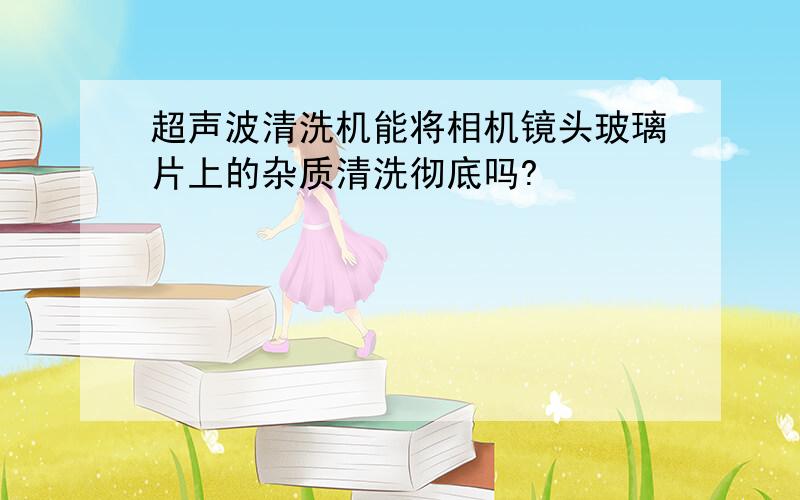 超声波清洗机能将相机镜头玻璃片上的杂质清洗彻底吗?