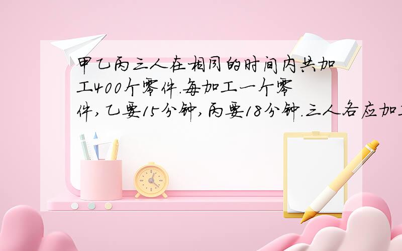 甲乙丙三人在相同的时间内共加工400个零件.每加工一个零件,乙要15分钟,丙要18分钟.三人各应加工多少个?