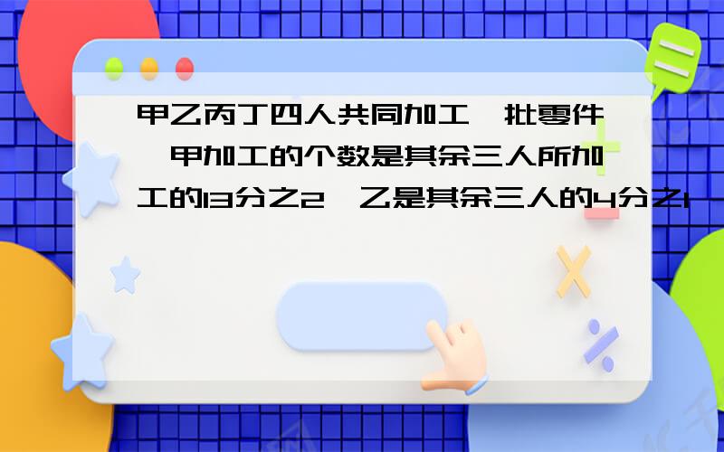 甲乙丙丁四人共同加工一批零件,甲加工的个数是其余三人所加工的13分之2,乙是其余三人的4分之1,丙是其余三人的11分之4,丁加工了60个,其余三人各加工多少个.不要方程,