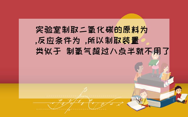 实验室制取二氧化碳的原料为 ,反应条件为 ,所以制取装置类似于 制氧气超过八点半就不用了