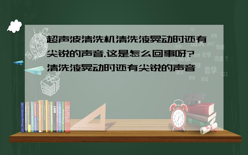 超声波清洗机清洗液晃动时还有尖锐的声音.这是怎么回事呀?清洗液晃动时还有尖锐的声音