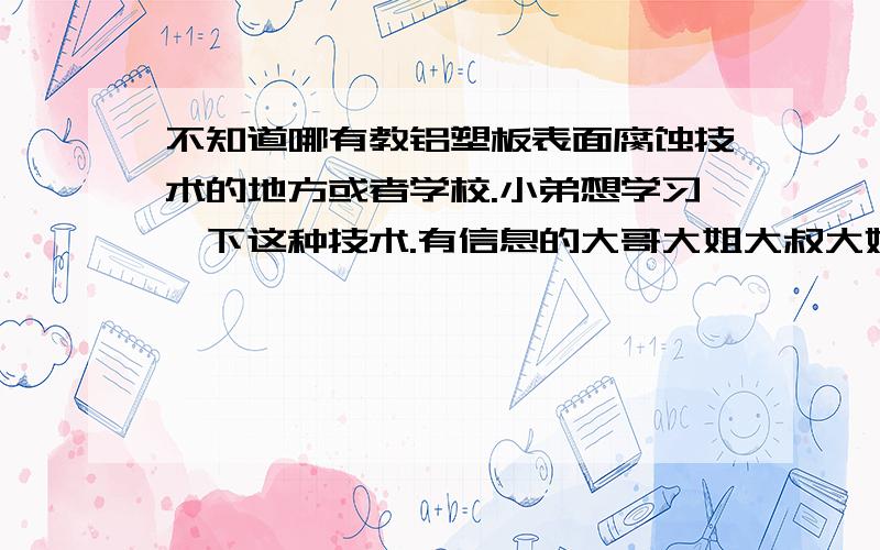 不知道哪有教铝塑板表面腐蚀技术的地方或者学校.小弟想学习一下这种技术.有信息的大哥大姐大叔大婶,麻烦告知一下.谢过!