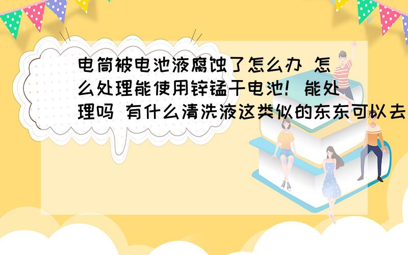 电筒被电池液腐蚀了怎么办 怎么处理能使用锌锰干电池！能处理吗 有什么清洗液这类似的东东可以去除啊 谢谢告诉一下清洗液名称