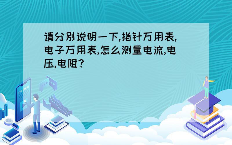 请分别说明一下,指针万用表,电子万用表,怎么测量电流,电压,电阻?