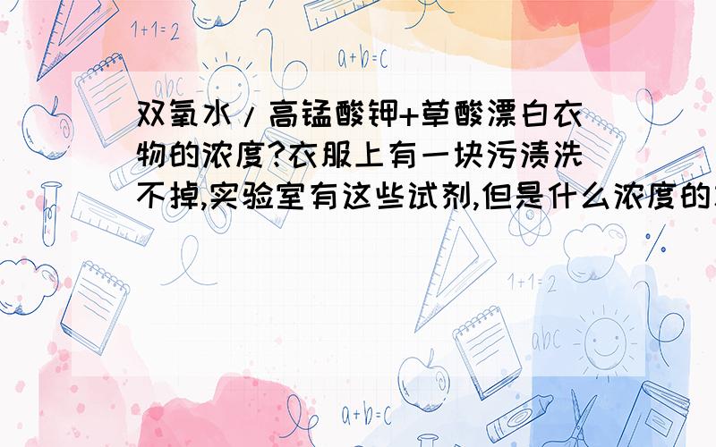 双氧水/高锰酸钾+草酸漂白衣物的浓度?衣服上有一块污渍洗不掉,实验室有这些试剂,但是什么浓度的才能去除污渍而又不伤衣服呢?