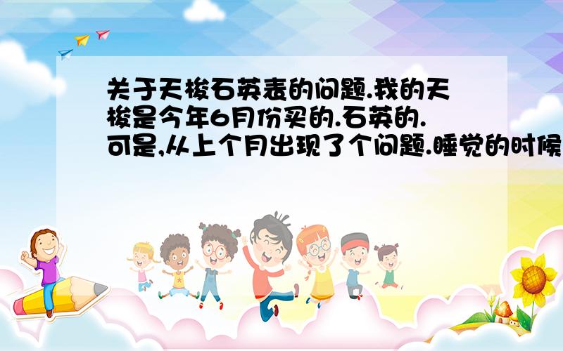 关于天梭石英表的问题.我的天梭是今年6月份买的.石英的.可是,从上个月出现了个问题.睡觉的时候,把表放在桌子上.早上起来发现表慢了好多.最多的一次慢了3个小时.有时候是一小时.有时候