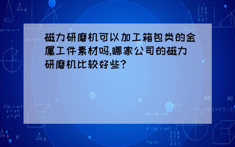 磁力研磨机可以加工箱包类的金属工件素材吗,哪家公司的磁力研磨机比较好些?