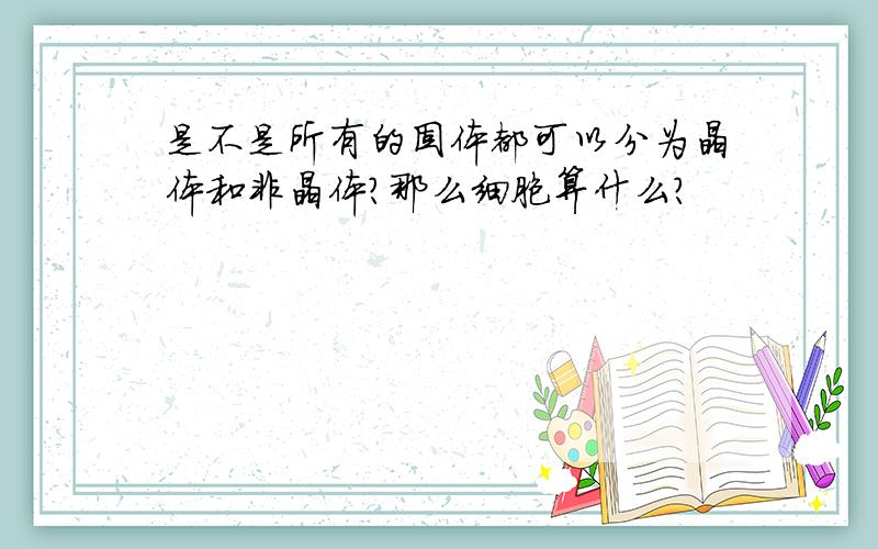 是不是所有的固体都可以分为晶体和非晶体?那么细胞算什么?