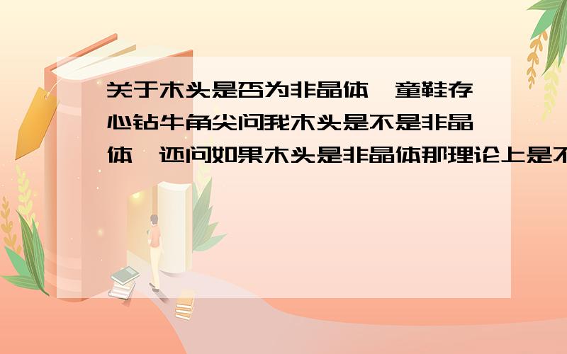 关于木头是否为非晶体一童鞋存心钻牛角尖问我木头是不是非晶体,还问如果木头是非晶体那理论上是不是可以加热变成液体,我了个去!