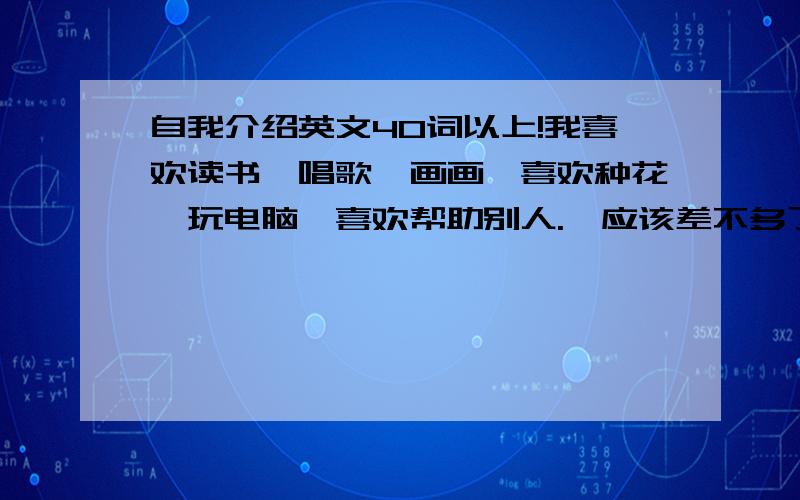 自我介绍英文40词以上!我喜欢读书,唱歌,画画,喜欢种花,玩电脑,喜欢帮助别人.【应该差不多了吧···