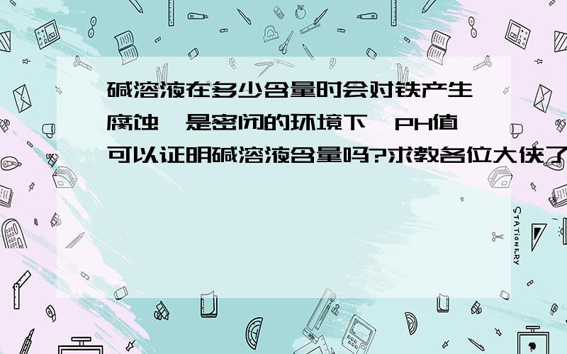 碱溶液在多少含量时会对铁产生腐蚀,是密闭的环境下,PH值可以证明碱溶液含量吗?求教各位大侠了..