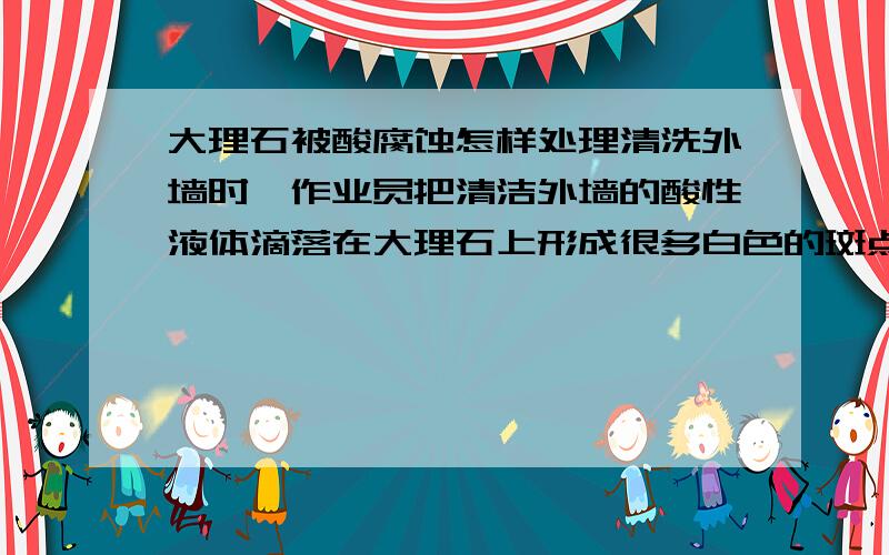 大理石被酸腐蚀怎样处理清洗外墙时,作业员把清洁外墙的酸性液体滴落在大理石上形成很多白色的斑点,用了很多办法也处理不掉