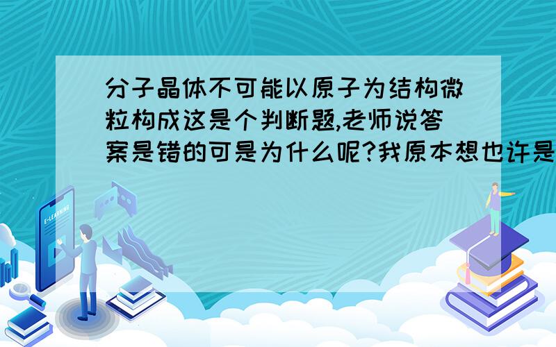 分子晶体不可能以原子为结构微粒构成这是个判断题,老师说答案是错的可是为什么呢?我原本想也许是稀有气体,可是稀有气体是单原子分子,结构还是分子啊?网上搜寻相同类型的题目也有两