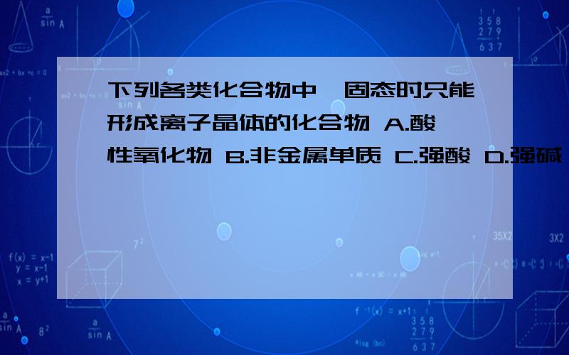 下列各类化合物中,固态时只能形成离子晶体的化合物 A.酸性氧化物 B.非金属单质 C.强酸 D.强碱