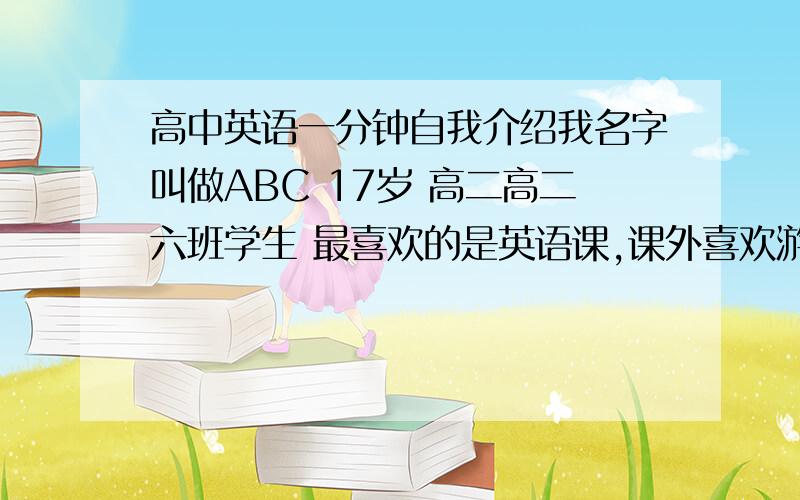 高中英语一分钟自我介绍我名字叫做ABC 17岁 高二高二六班学生 最喜欢的是英语课,课外喜欢游泳,看书.性格两元化,对熟悉的朋友很热情,对陌生的或者亲戚会表现的稍微内向.感觉家的感觉很