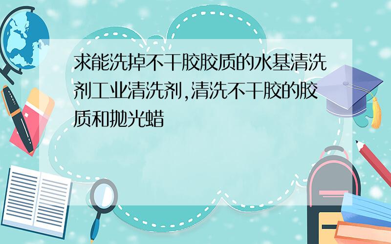 求能洗掉不干胶胶质的水基清洗剂工业清洗剂,清洗不干胶的胶质和抛光蜡