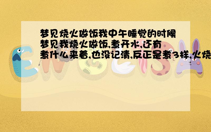 梦见烧火做饭我中午睡觉的时候梦见我烧火做饭,煮开水,还有煮什么来着,也没记清,反正是煮3样,火烧得很旺,最后煮好了  我还拿把那个没烧完的柴拿了起来 请问是代表什么  可以告诉一下吗