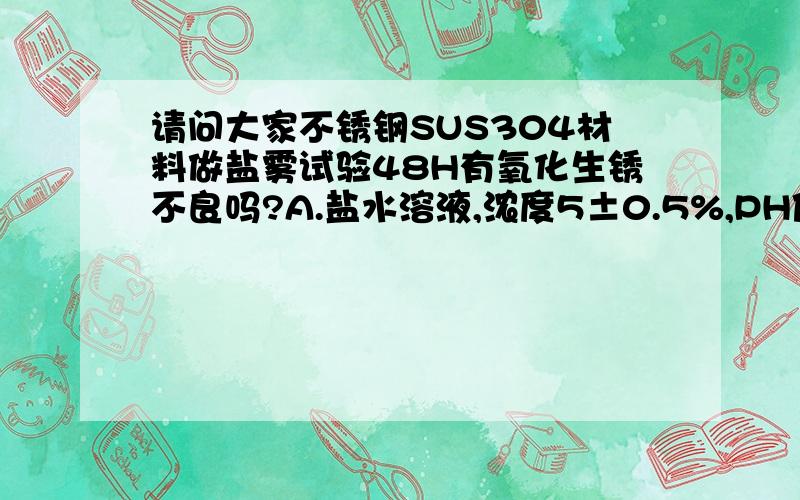 请问大家不锈钢SUS304材料做盐雾试验48H有氧化生锈不良吗?A.盐水溶液,浓度5±0.5%,PH值为6.5-7.2 B.盐水桶温度35±1°CC.压力桶温度47±1°C D.喷雾压力0.7-1.7kgf/cm2E.喷雾收集量1-2ml/80cm2/h F.样品放置角