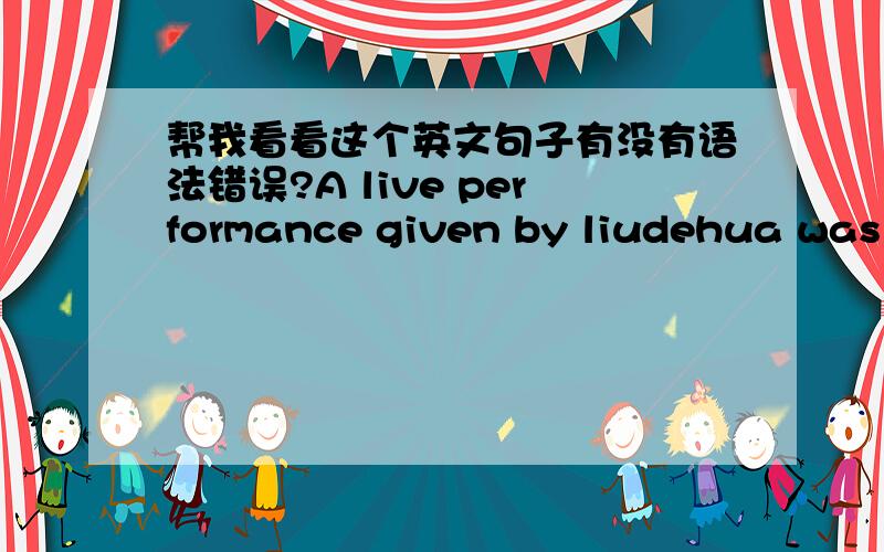 帮我看看这个英文句子有没有语法错误?A live performance given by liudehua was held on the evening of July 8 from 7:30 to 10:30 on People Theater , XXX band accompanied.刘德华个人专场演唱会,7月8日晚上7：30-10：30在人