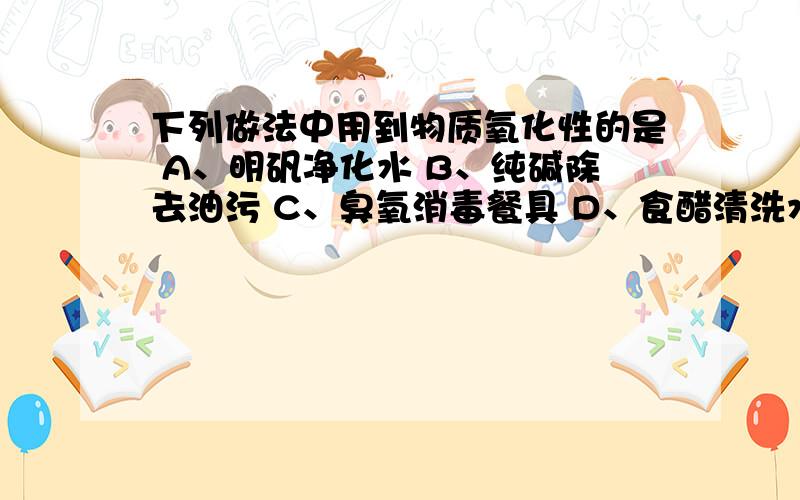 下列做法中用到物质氧化性的是 A、明矾净化水 B、纯碱除去油污 C、臭氧消毒餐具 D、食醋清洗水垢