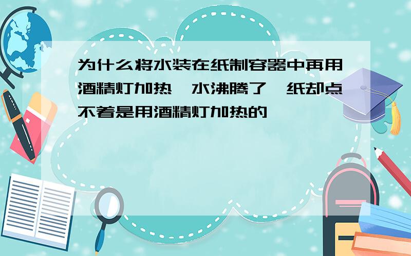 为什么将水装在纸制容器中再用酒精灯加热,水沸腾了,纸却点不着是用酒精灯加热的