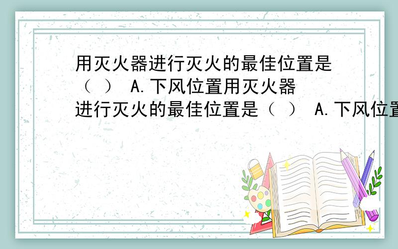 用灭火器进行灭火的最佳位置是（ ） A.下风位置用灭火器进行灭火的最佳位置是（ ） A.下风位置 B.离起火点十米以上的位置 C.距离起火点3～5米的上风或侧风位置