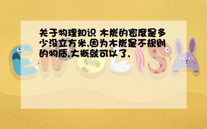 关于物理知识 木炭的密度是多少没立方米,因为木炭是不规则的物质,大概就可以了,