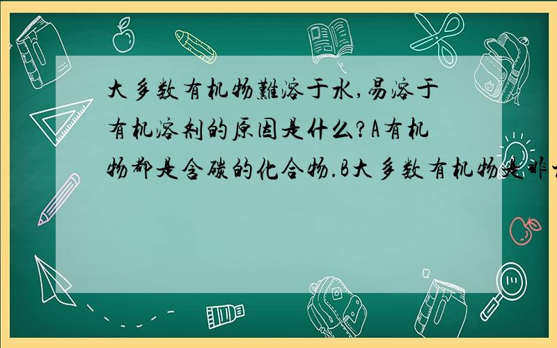 大多数有机物难溶于水,易溶于有机溶剂的原因是什么?A有机物都是含碳的化合物.B大多数有机物是非极性分子或弱极性分子C大多数有机物以分子形式存在于固体中D大多数有机物是共价化合物