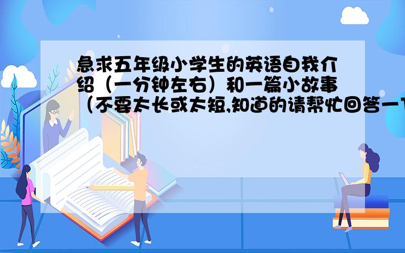 急求五年级小学生的英语自我介绍（一分钟左右）和一篇小故事（不要太长或太短,知道的请帮忙回答一下,太需要了,小故事四分钟左右就可以,要童话性比较强的