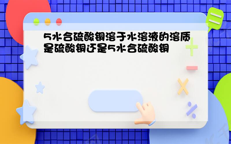 5水合硫酸铜溶于水溶液的溶质是硫酸铜还是5水合硫酸铜