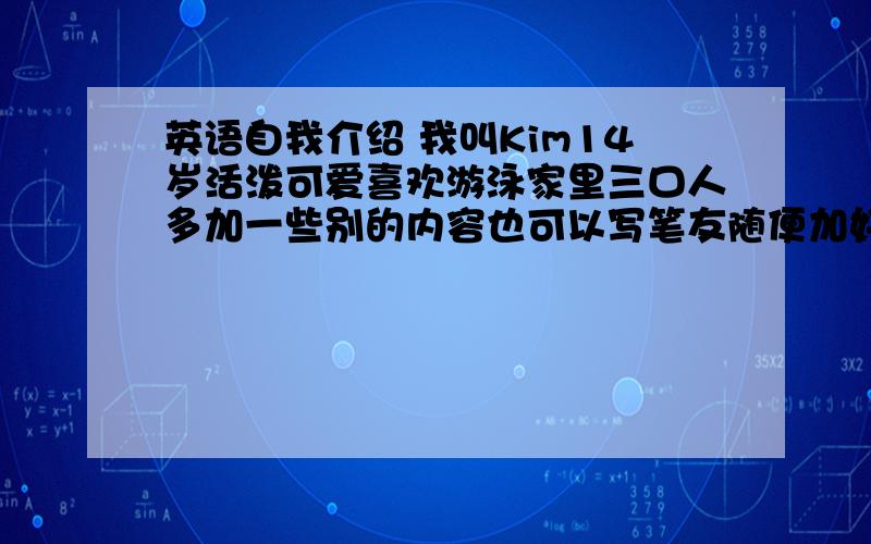 英语自我介绍 我叫Kim14岁活泼可爱喜欢游泳家里三口人多加一些别的内容也可以写笔友随便加好的我多加20分