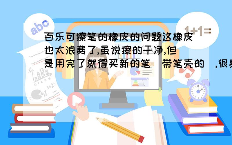 百乐可擦笔的橡皮的问题这橡皮也太浪费了,虽说擦的干净,但是用完了就得买新的笔（带笔壳的）,很费钱,浪费了我几百块.用软橡皮完全擦不干净,用硬橡皮能擦的基本看不见,但是仍然无法完