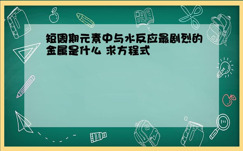 短周期元素中与水反应最剧烈的金属是什么 求方程式