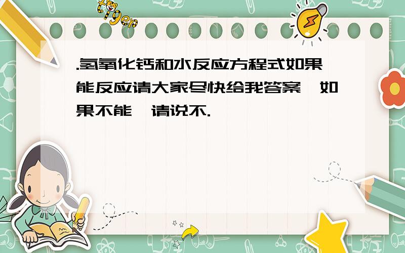 .氢氧化钙和水反应方程式如果能反应请大家尽快给我答案,如果不能,请说不.