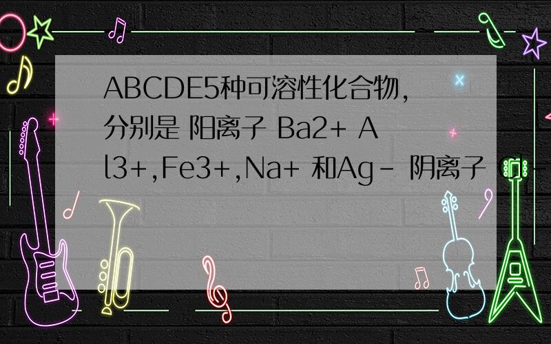 ABCDE5种可溶性化合物,分别是 阳离子 Ba2+ Al3+,Fe3+,Na+ 和Ag- 阴离子 Cl-,NO3 -,CO3 2-,OH-,和SO4 2-中得各一种组成且离子不重复 1,A和E的溶液显碱性0.1mol/L的A溶液pH小于13 2,在B地 溶液中逐滴加入氨水有