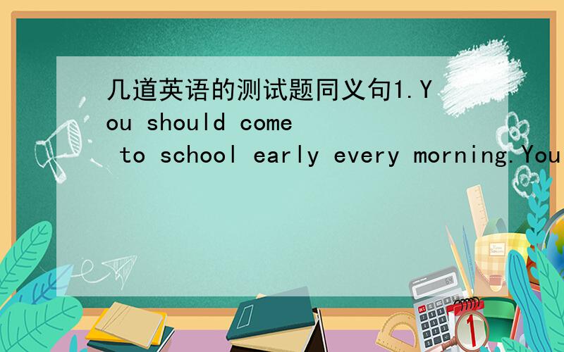 几道英语的测试题同义句1.You should come to school early every morning.You _____ _____ _____ come to school early every morning.2.Could you tell me how I can get to the TV station?Could you tell me ___ ___ ___ to the TV station?3.The film b