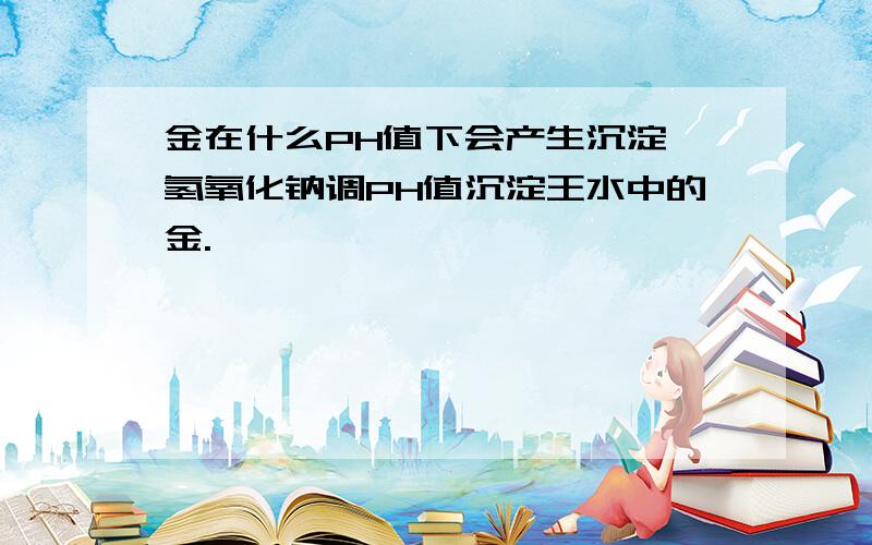 金在什么PH值下会产生沉淀,氢氧化钠调PH值沉淀王水中的金.