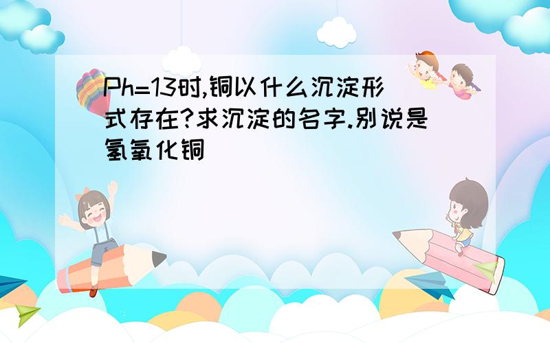 Ph=13时,铜以什么沉淀形式存在?求沉淀的名字.别说是氢氧化铜