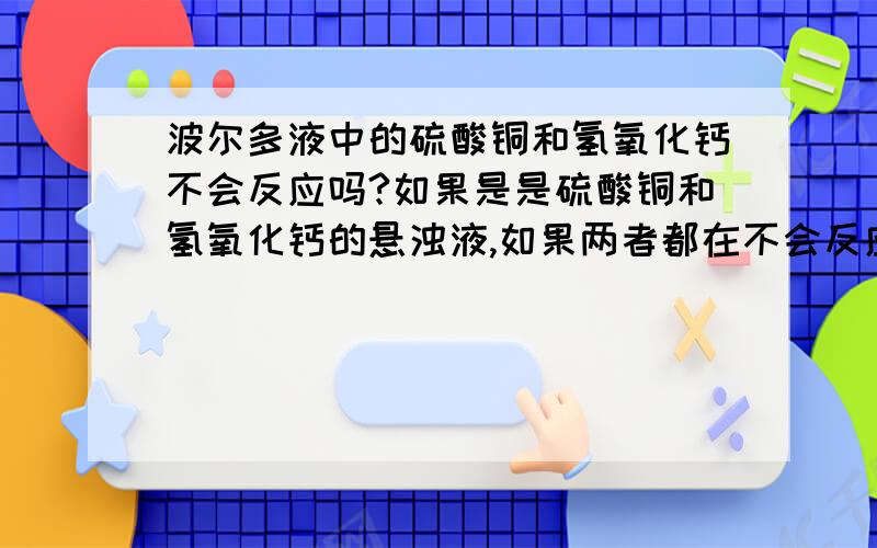 波尔多液中的硫酸铜和氢氧化钙不会反应吗?如果是是硫酸铜和氢氧化钙的悬浊液,如果两者都在不会反应吗?如果说是CuSO4过量,CuSO4和溶解的Ca(OH)2反应完后,未溶的Ca(OH)2不是又会溶解,和CuSO4继