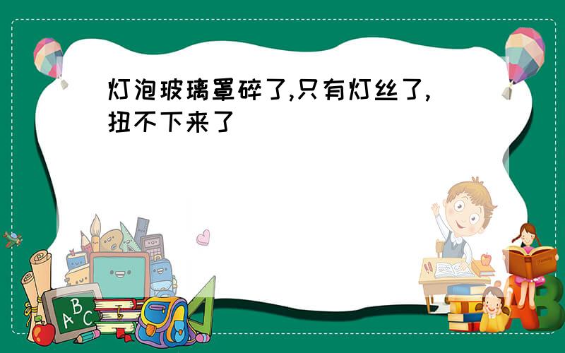 灯泡玻璃罩碎了,只有灯丝了,扭不下来了